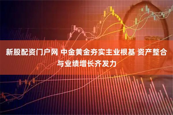 新股配资门户网 中金黄金夯实主业根基 资产整合与业绩增长齐发力
