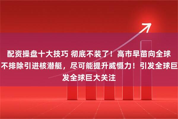 配资操盘十大技巧 彻底不装了！高市早苗向全球通告：不排除引进核潜艇，尽可能提升威慑力！引发全球巨大关注