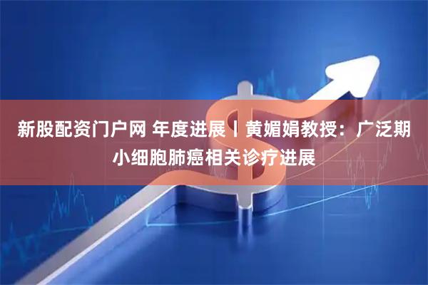 新股配资门户网 年度进展丨黄媚娟教授：广泛期小细胞肺癌相关诊疗进展