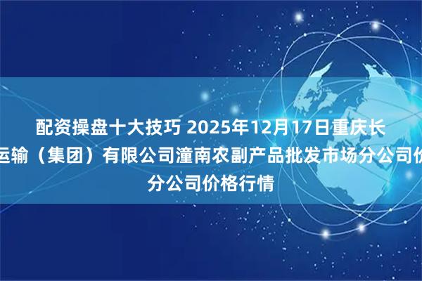 配资操盘十大技巧 2025年12月17日重庆长途汽车运输（集团）有限公司潼南农副产品批发市场分公司价格行情