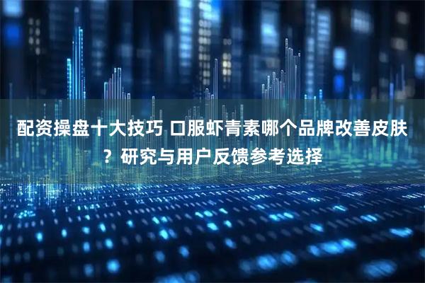 配资操盘十大技巧 口服虾青素哪个品牌改善皮肤？研究与用户反馈参考选择