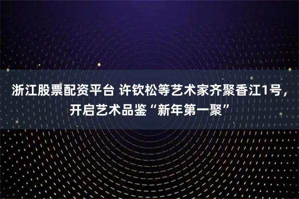 浙江股票配资平台 许钦松等艺术家齐聚香江1号，开启艺术品鉴“新年第一聚”