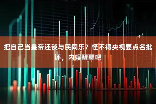 把自己当皇帝还谈与民同乐？怪不得央视要点名批评，内娱醒醒吧