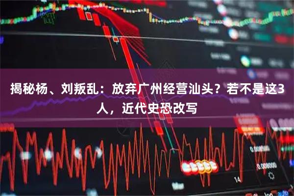 揭秘杨、刘叛乱：放弃广州经营汕头？若不是这3人，近代史恐改写