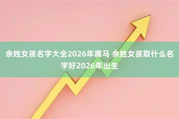 余姓女孩名字大全2026年属马 余姓女孩取什么名字好2026年出生